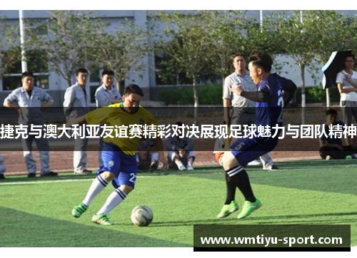 捷克与澳大利亚友谊赛精彩对决展现足球魅力与团队精神