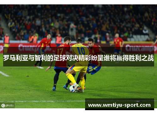 罗马利亚与智利的足球对决精彩纷呈谁将赢得胜利之战
